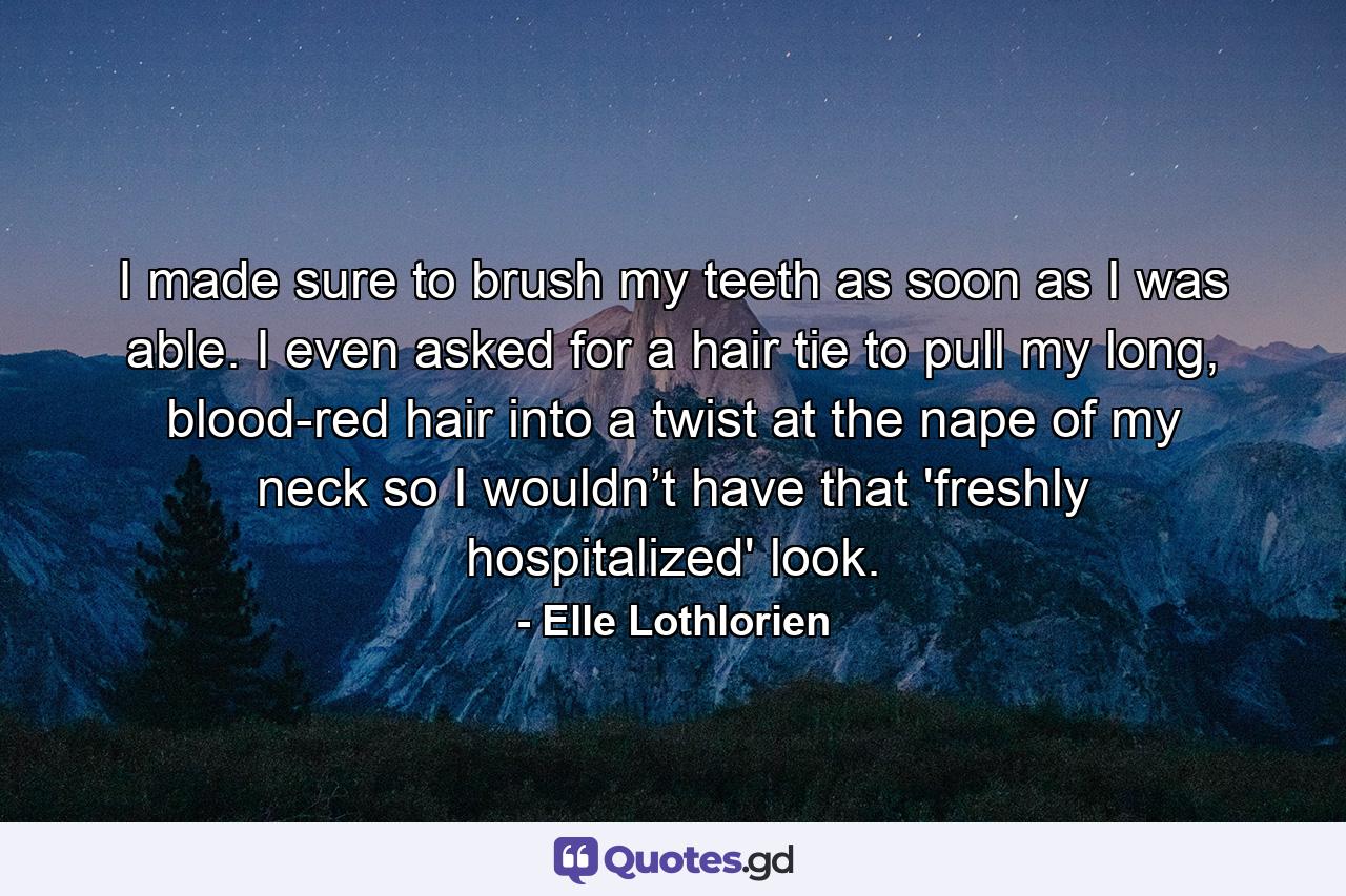 I made sure to brush my teeth as soon as I was able. I even asked for a hair tie to pull my long, blood-red hair into a twist at the nape of my neck so I wouldn’t have that 'freshly hospitalized' look. - Quote by Elle Lothlorien