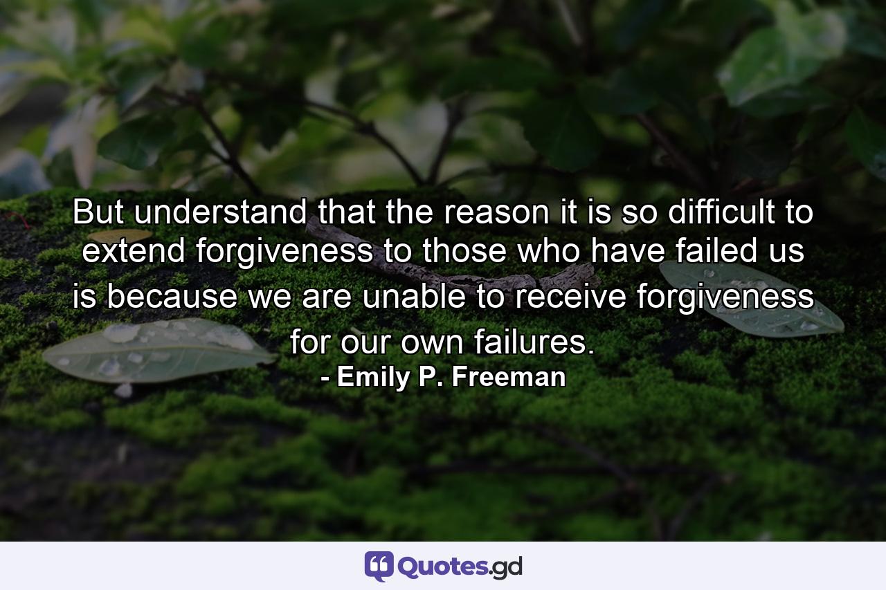 But understand that the reason it is so difficult to extend forgiveness to those who have failed us is because we are unable to receive forgiveness for our own failures. - Quote by Emily P. Freeman