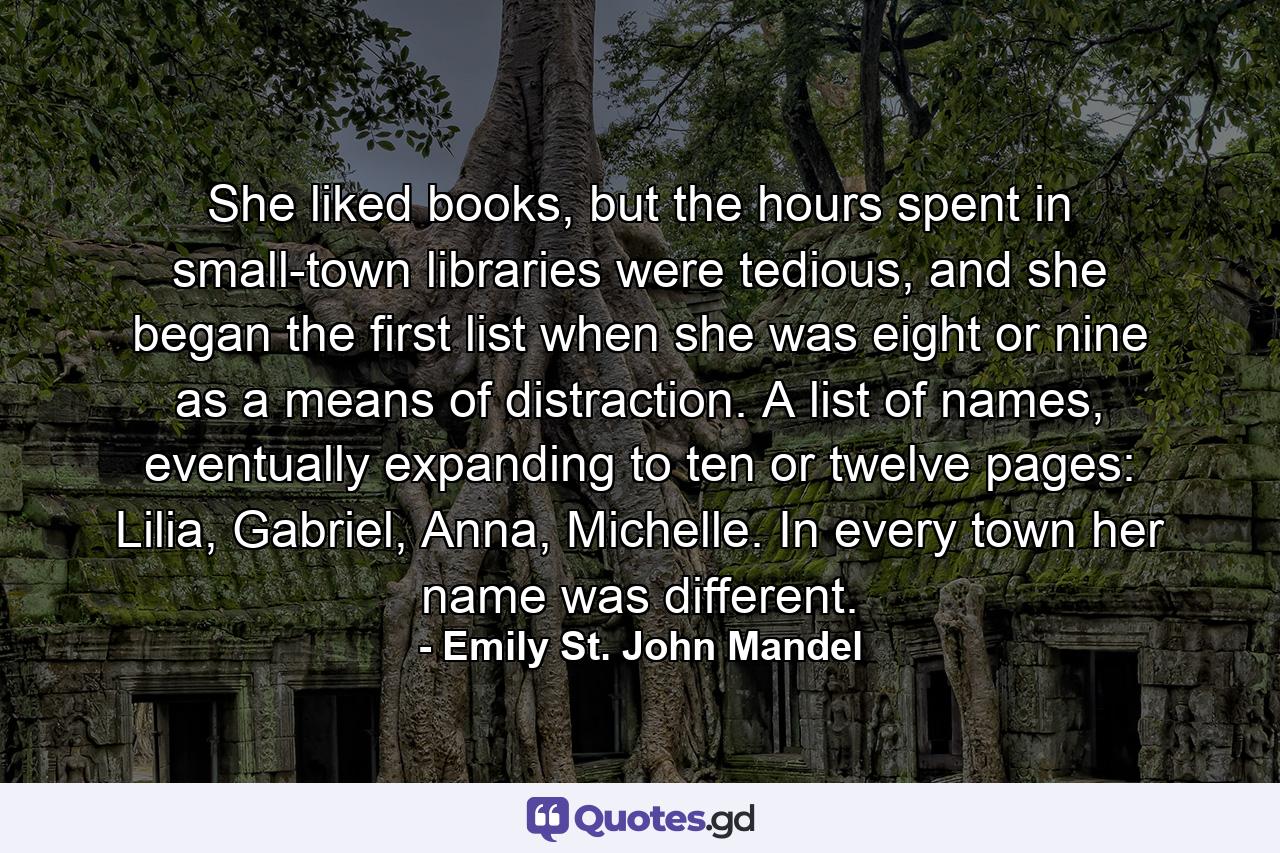 She liked books, but the hours spent in small-town libraries were tedious, and she began the first list when she was eight or nine as a means of distraction. A list of names, eventually expanding to ten or twelve pages: Lilia, Gabriel, Anna, Michelle. In every town her name was different. - Quote by Emily St. John Mandel