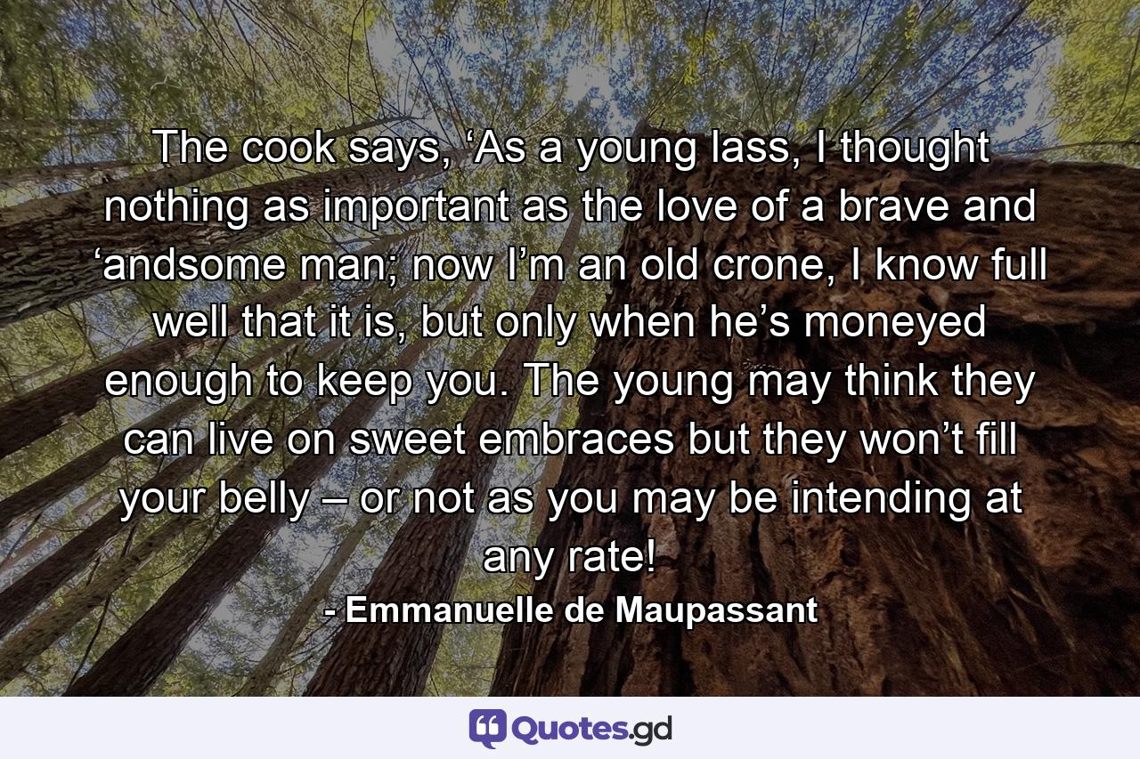 The cook says, ‘As a young lass, I thought nothing as important as the love of a brave and ‘andsome man; now I’m an old crone, I know full well that it is, but only when he’s moneyed enough to keep you. The young may think they can live on sweet embraces but they won’t fill your belly – or not as you may be intending at any rate! - Quote by Emmanuelle de Maupassant