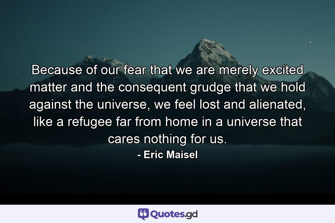 Because of our fear that we are merely excited matter and the consequent grudge that we hold against the universe, we feel lost and alienated, like a refugee far from home in a universe that cares nothing for us. - Quote by Eric Maisel