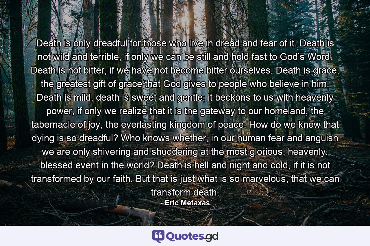 Death is only dreadful for those who live in dread and fear of it. Death is not wild and terrible, if only we can be still and hold fast to God’s Word. Death is not bitter, if we have not become bitter ourselves. Death is grace, the greatest gift of grace that God gives to people who believe in him. Death is mild, death is sweet and gentle; it beckons to us with heavenly power, if only we realize that it is the gateway to our homeland, the tabernacle of joy, the everlasting kingdom of peace. How do we know that dying is so dreadful? Who knows whether, in our human fear and anguish we are only shivering and shuddering at the most glorious, heavenly, blessed event in the world? Death is hell and night and cold, if it is not transformed by our faith. But that is just what is so marvelous, that we can transform death. - Quote by Eric Metaxas