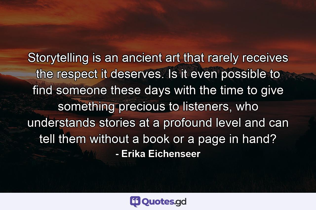 Storytelling is an ancient art that rarely receives the respect it deserves. Is it even possible to find someone these days with the time to give something precious to listeners, who understands stories at a profound level and can tell them without a book or a page in hand? - Quote by Erika Eichenseer