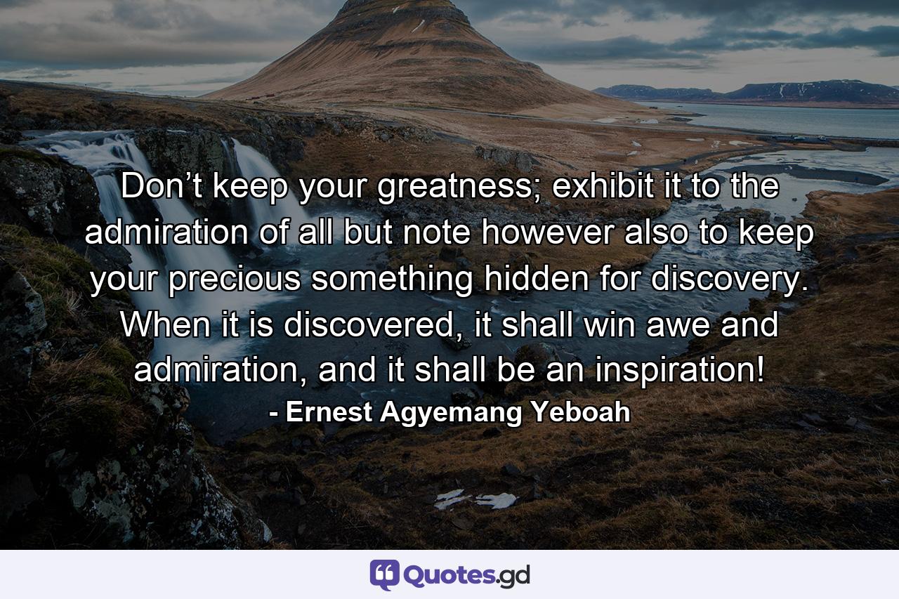 Don’t keep your greatness; exhibit it to the admiration of all but note however also to keep your precious something hidden for discovery. When it is discovered, it shall win awe and admiration, and it shall be an inspiration! - Quote by Ernest Agyemang Yeboah