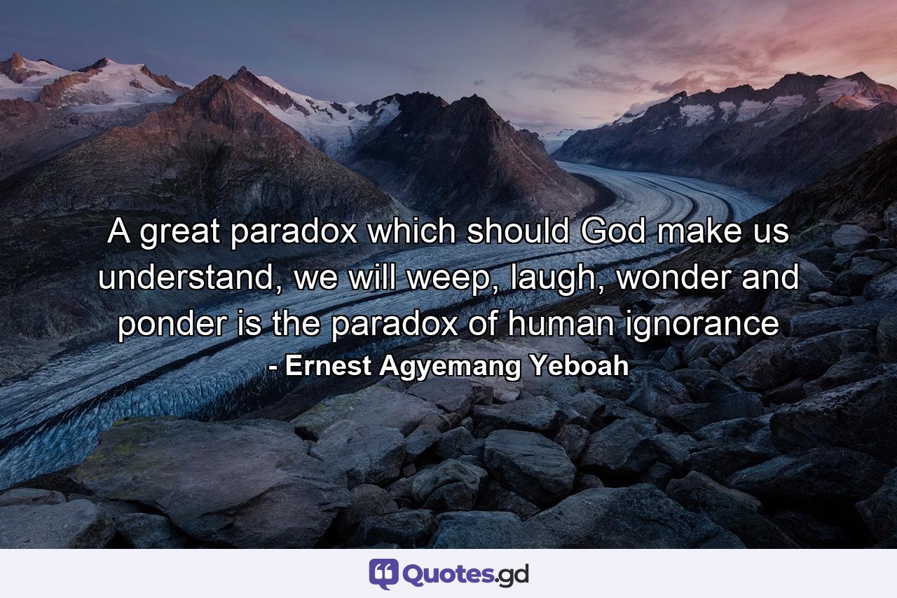 A great paradox which should God make us understand, we will weep, laugh, wonder and ponder is the paradox of human ignorance - Quote by Ernest Agyemang Yeboah