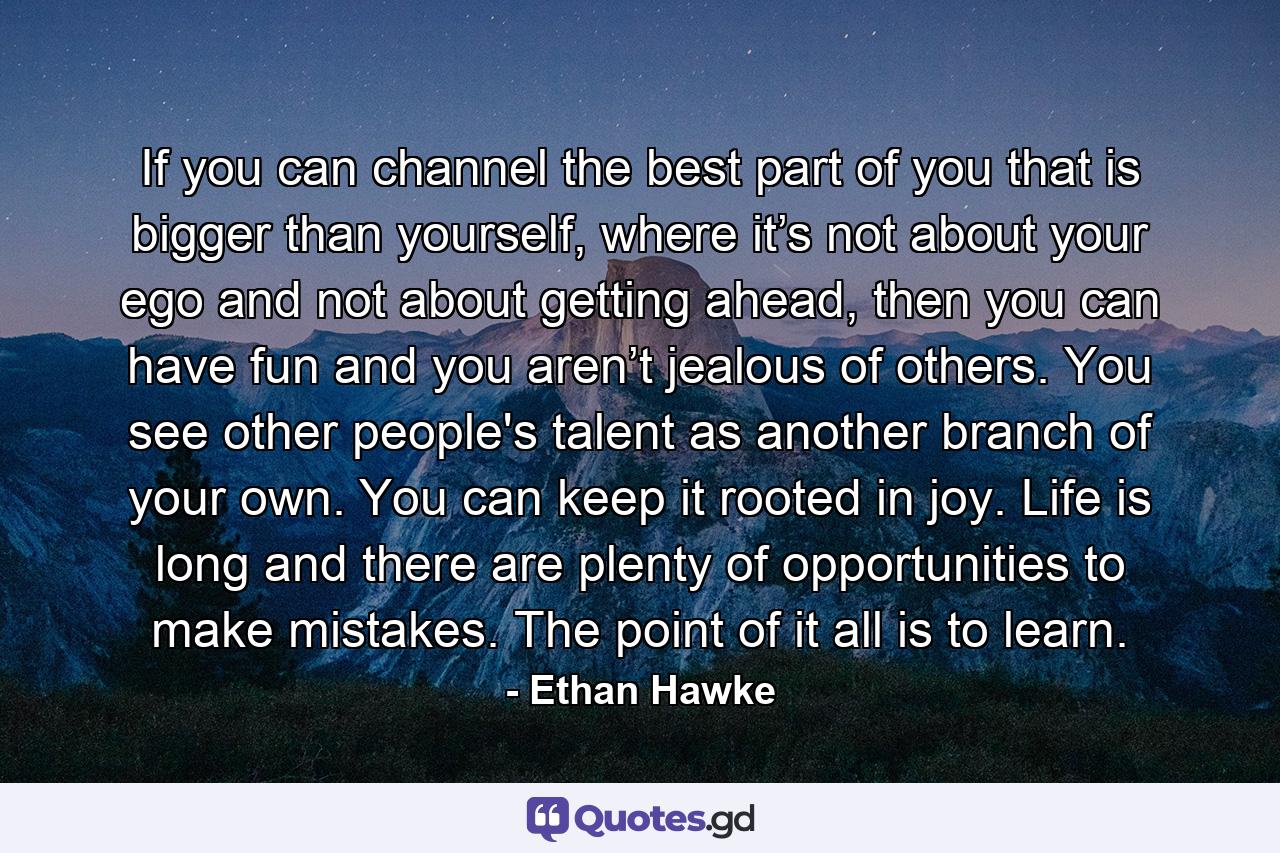 If you can channel the best part of you that is bigger than yourself, where it’s not about your ego and not about getting ahead, then you can have fun and you aren’t jealous of others. You see other people's talent as another branch of your own. You can keep it rooted in joy. Life is long and there are plenty of opportunities to make mistakes. The point of it all is to learn. - Quote by Ethan Hawke