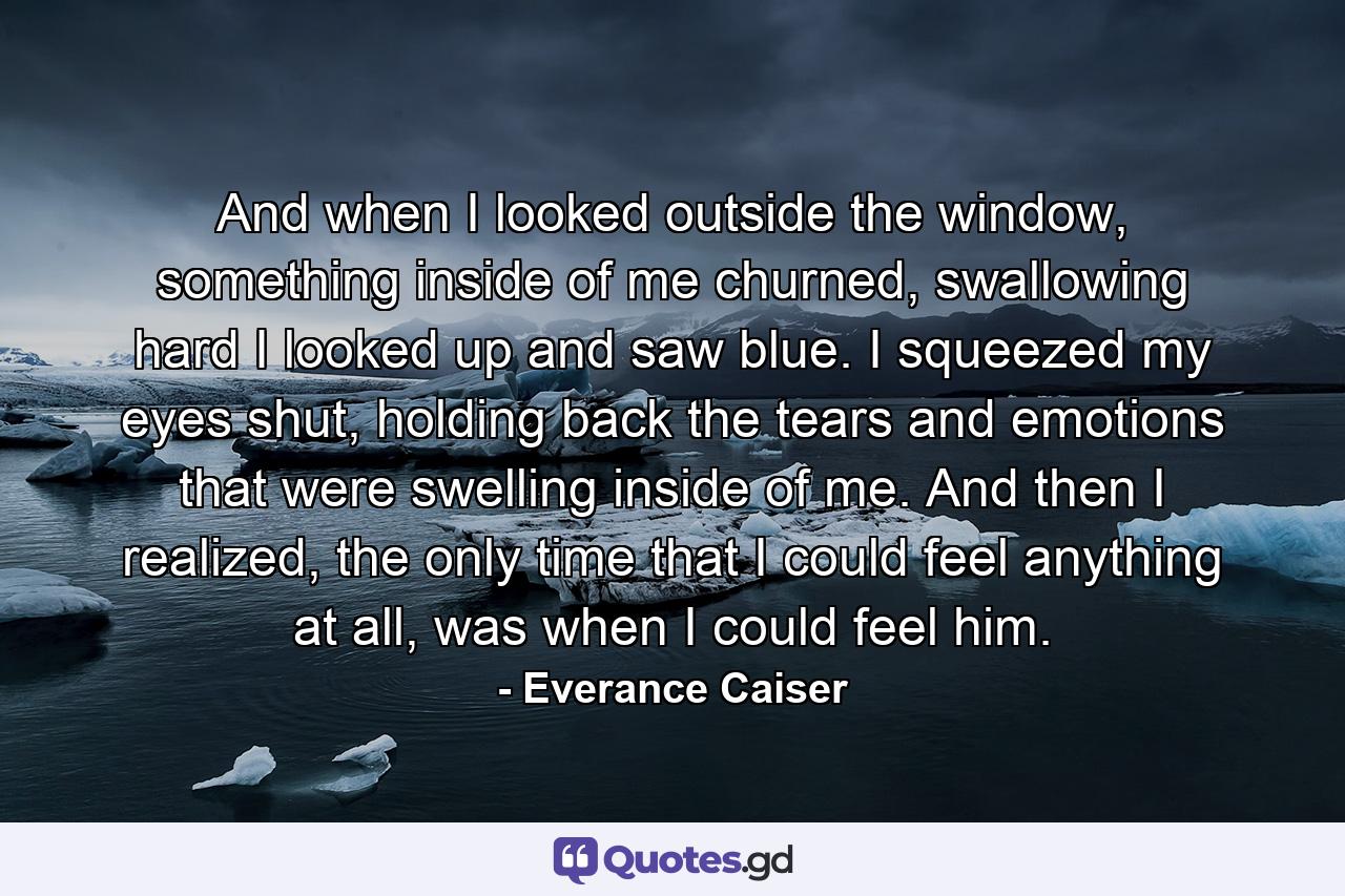 And when I looked outside the window, something inside of me churned, swallowing hard I looked up and saw blue. I squeezed my eyes shut, holding back the tears and emotions that were swelling inside of me. And then I realized, the only time that I could feel anything at all, was when I could feel him. - Quote by Everance Caiser