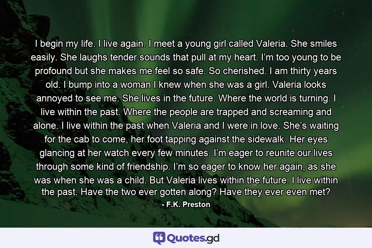 I begin my life. I live again. I meet a young girl called Valeria. She smiles easily. She laughs tender sounds that pull at my heart. I’m too young to be profound but she makes me feel so safe. So cherished. I am thirty years old. I bump into a woman I knew when she was a girl. Valeria looks annoyed to see me. She lives in the future. Where the world is turning. I live within the past. Where the people are trapped and screaming and alone. I live within the past when Valeria and I were in love. She’s waiting for the cab to come, her foot tapping against the sidewalk. Her eyes glancing at her watch every few minutes. I’m eager to reunite our lives through some kind of friendship. I’m so eager to know her again, as she was when she was a child. But Valeria lives within the future. I live within the past. Have the two ever gotten along? Have they ever even met? - Quote by F.K. Preston