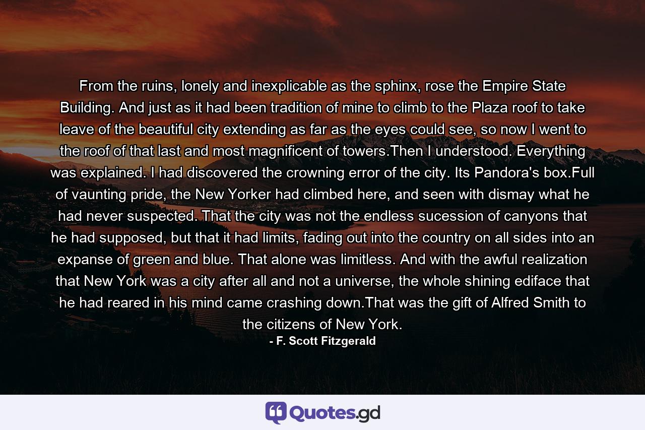 From the ruins, lonely and inexplicable as the sphinx, rose the Empire State Building. And just as it had been tradition of mine to climb to the Plaza roof to take leave of the beautiful city extending as far as the eyes could see, so now I went to the roof of that last and most magnificent of towers.Then I understood. Everything was explained. I had discovered the crowning error of the city. Its Pandora's box.Full of vaunting pride, the New Yorker had climbed here, and seen with dismay what he had never suspected. That the city was not the endless sucession of canyons that he had supposed, but that it had limits, fading out into the country on all sides into an expanse of green and blue. That alone was limitless. And with the awful realization that New York was a city after all and not a universe, the whole shining ediface that he had reared in his mind came crashing down.That was the gift of Alfred Smith to the citizens of New York. - Quote by F. Scott Fitzgerald