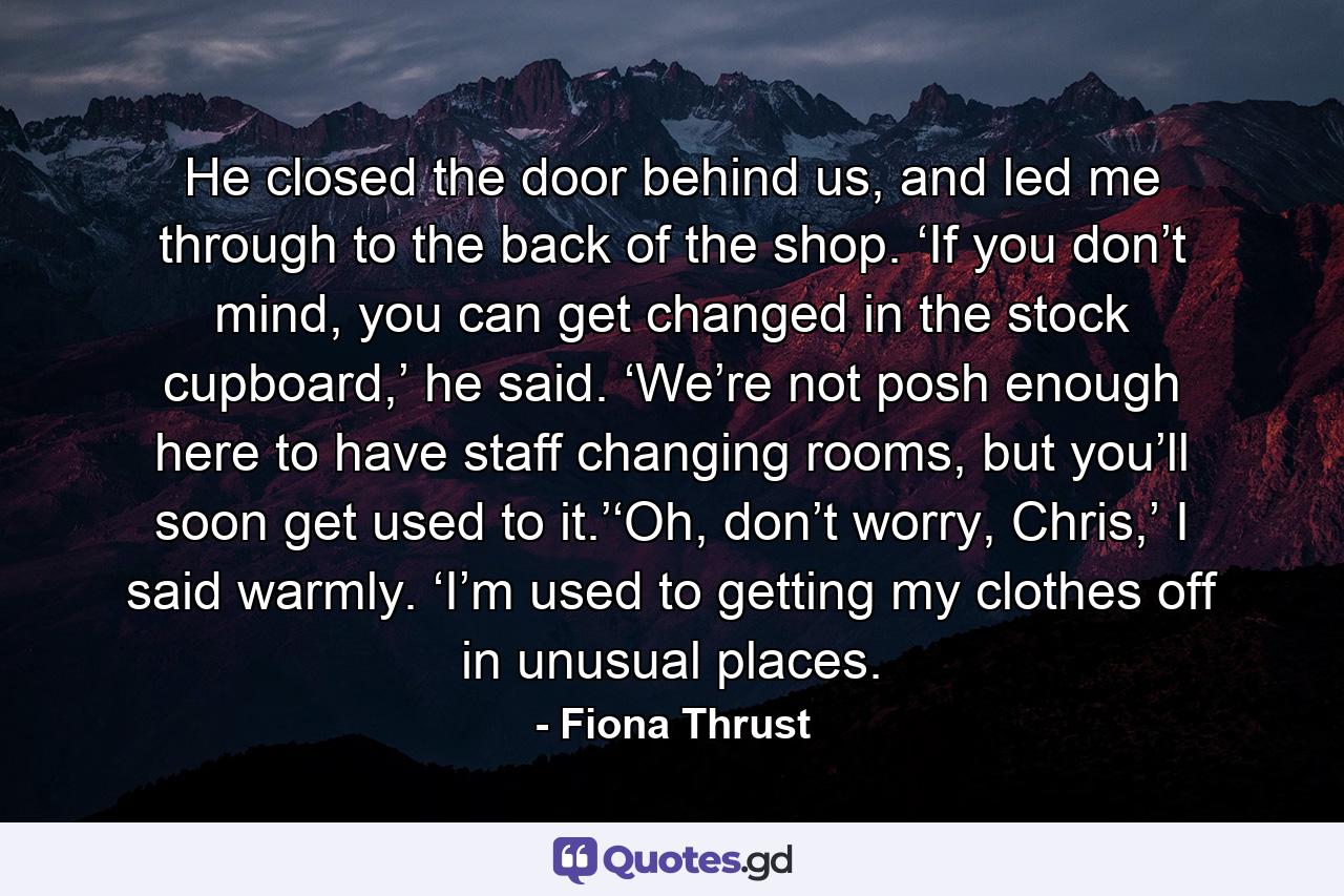 He closed the door behind us, and led me through to the back of the shop. ‘If you don’t mind, you can get changed in the stock cupboard,’ he said. ‘We’re not posh enough here to have staff changing rooms, but you’ll soon get used to it.’‘Oh, don’t worry, Chris,’ I said warmly. ‘I’m used to getting my clothes off in unusual places. - Quote by Fiona Thrust