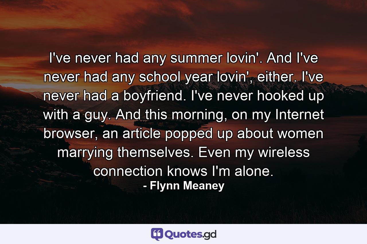 I've never had any summer lovin'. And I've never had any school year lovin', either. I've never had a boyfriend. I've never hooked up with a guy. And this morning, on my Internet browser, an article popped up about women marrying themselves. Even my wireless connection knows I'm alone. - Quote by Flynn Meaney