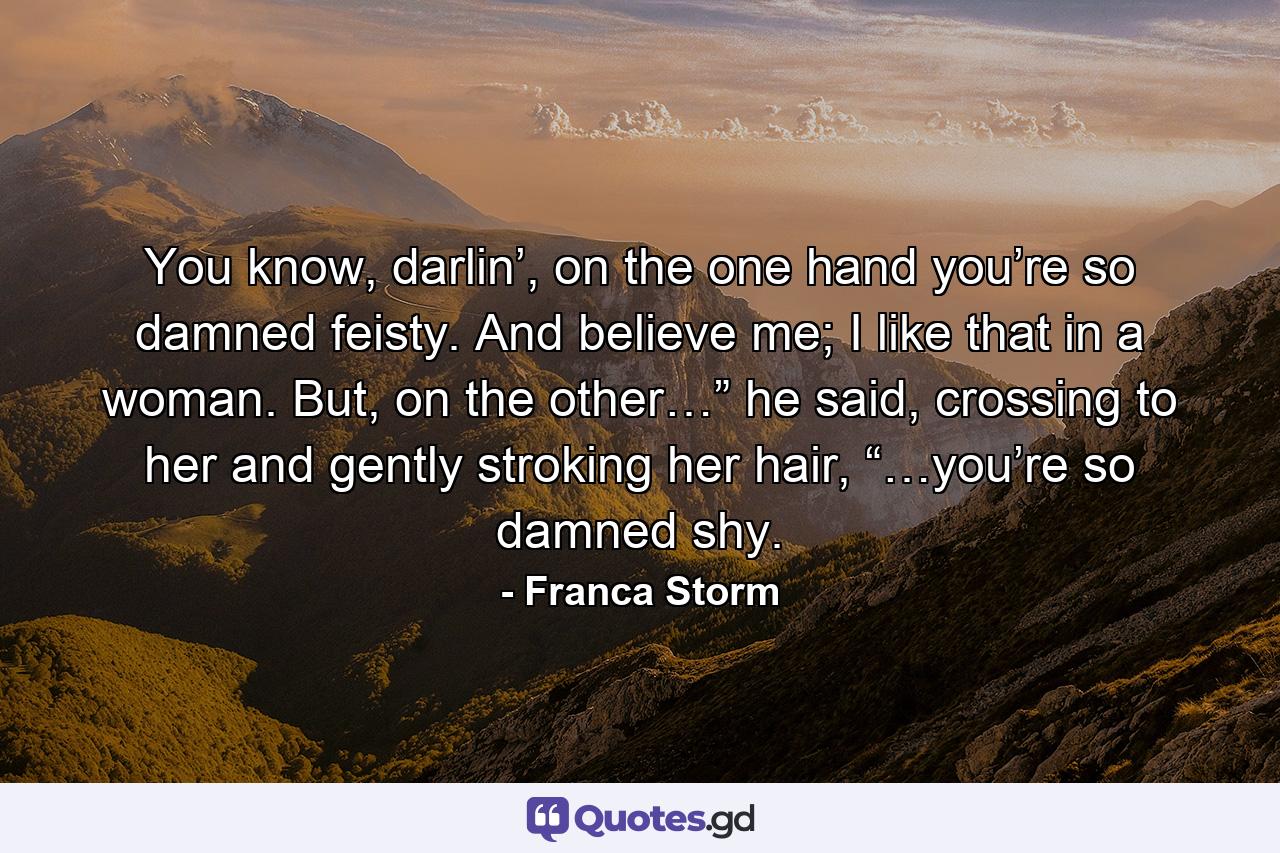You know, darlin’, on the one hand you’re so damned feisty. And believe me; I like that in a woman. But, on the other…” he said, crossing to her and gently stroking her hair, “…you’re so damned shy. - Quote by Franca Storm