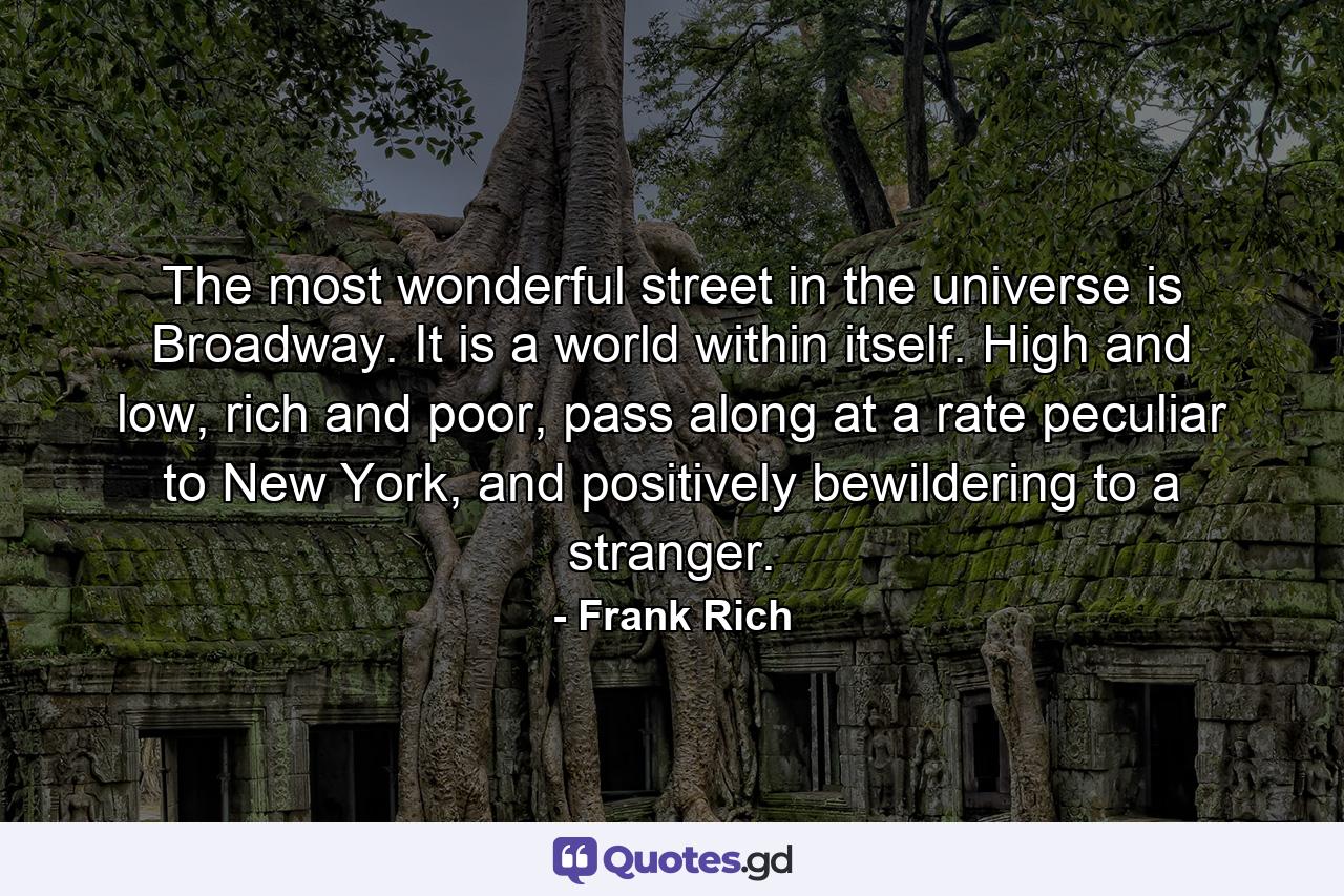 The most wonderful street in the universe is Broadway. It is a world within itself. High and low, rich and poor, pass along at a rate peculiar to New York, and positively bewildering to a stranger. - Quote by Frank Rich