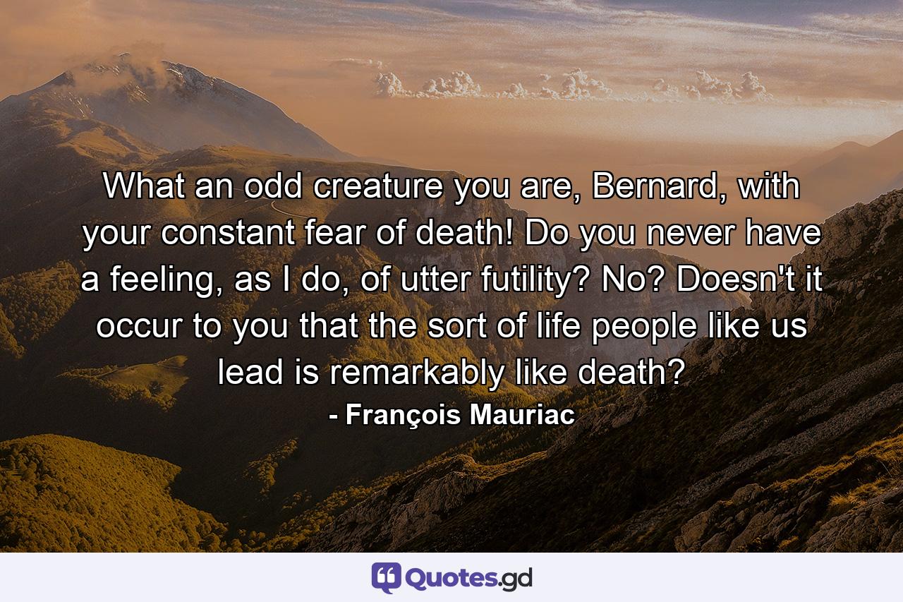 What an odd creature you are, Bernard, with your constant fear of death! Do you never have a feeling, as I do, of utter futility? No? Doesn't it occur to you that the sort of life people like us lead is remarkably like death? - Quote by François Mauriac