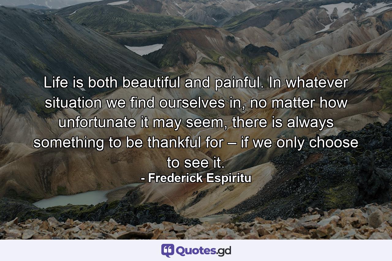 Life is both beautiful and painful. In whatever situation we find ourselves in, no matter how unfortunate it may seem, there is always something to be thankful for – if we only choose to see it. - Quote by Frederick Espiritu