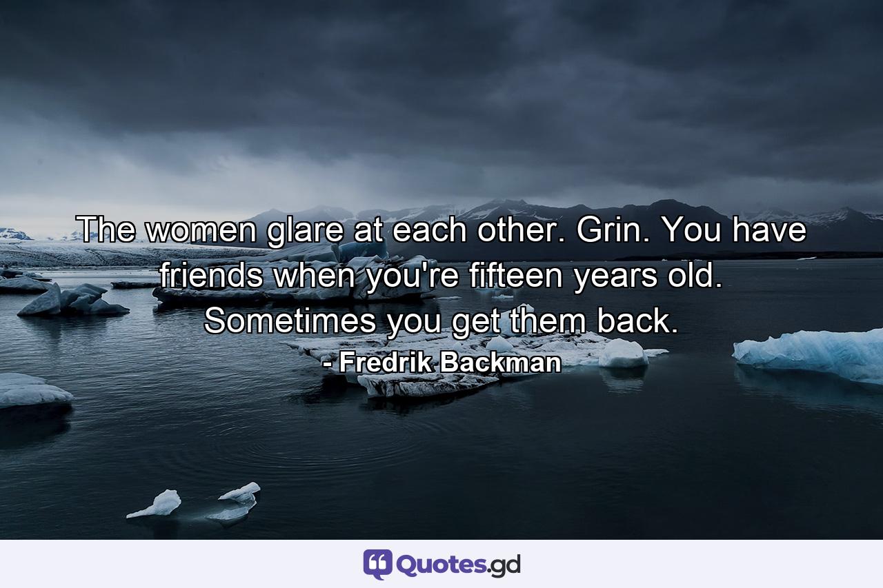 The women glare at each other. Grin. You have friends when you're fifteen years old. Sometimes you get them back. - Quote by Fredrik Backman