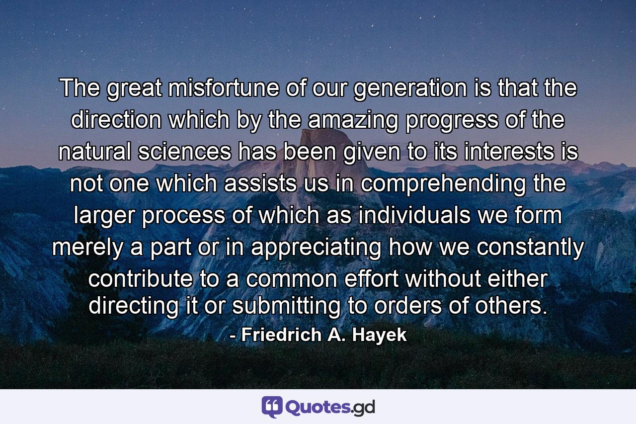 The great misfortune of our generation is that the direction which by the amazing progress of the natural sciences has been given to its interests is not one which assists us in comprehending the larger process of which as individuals we form merely a part or in appreciating how we constantly contribute to a common effort without either directing it or submitting to orders of others. - Quote by Friedrich A. Hayek