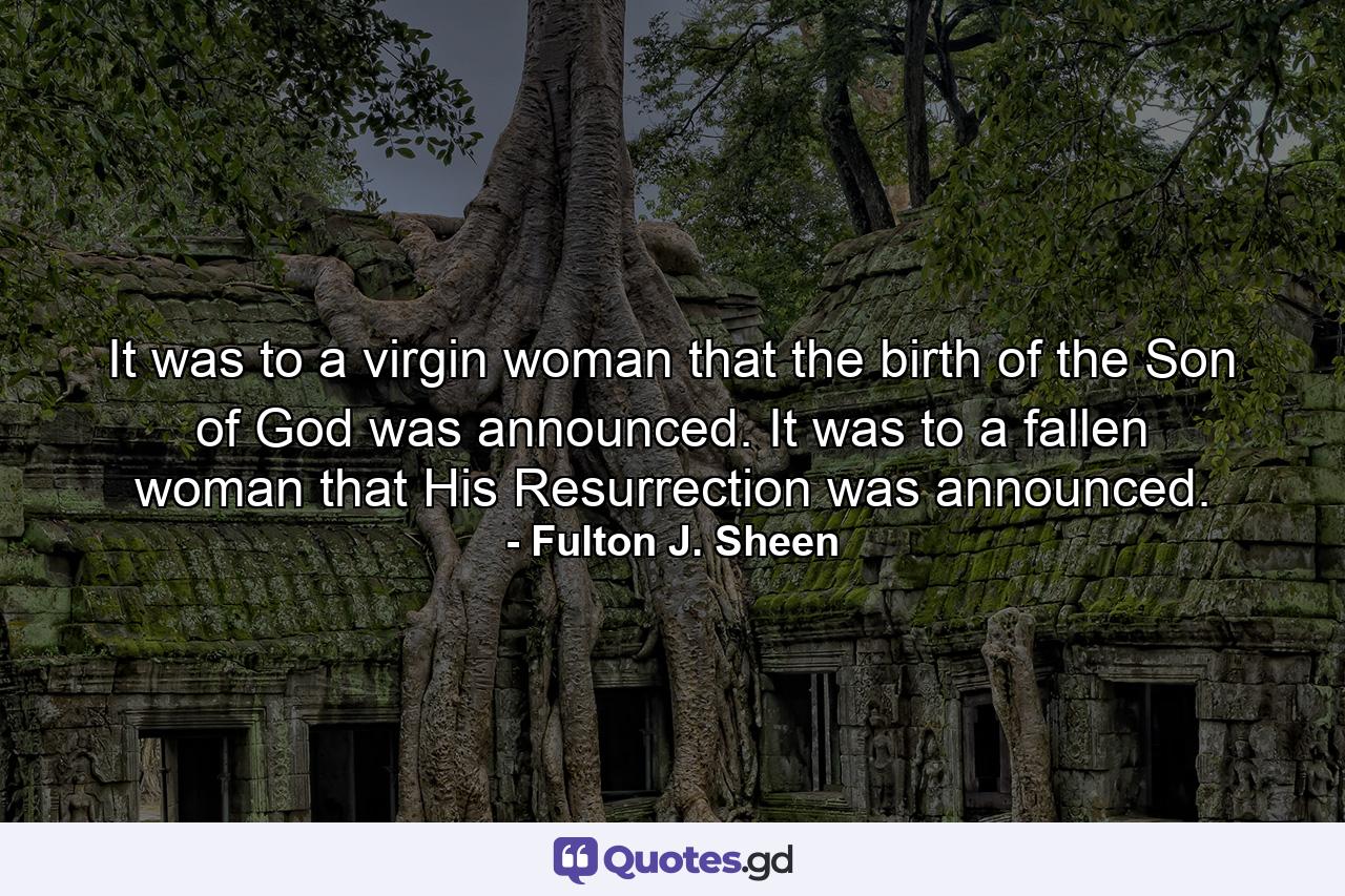 It was to a virgin woman that the birth of the Son of God was announced. It was to a fallen woman that His Resurrection was announced. - Quote by Fulton J. Sheen