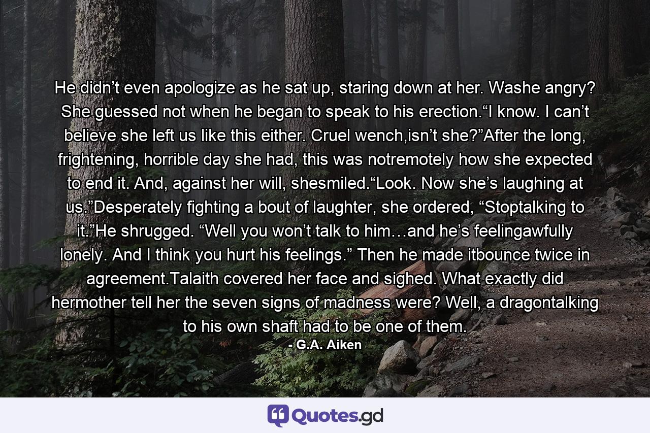 He didn’t even apologize as he sat up, staring down at her. Washe angry? She guessed not when he began to speak to his erection.“I know. I can’t believe she left us like this either. Cruel wench,isn’t she?”After the long, frightening, horrible day she had, this was notremotely how she expected to end it. And, against her will, shesmiled.“Look. Now she’s laughing at us.”Desperately fighting a bout of laughter, she ordered, “Stoptalking to it.”He shrugged. “Well you won’t talk to him…and he’s feelingawfully lonely. And I think you hurt his feelings.” Then he made itbounce twice in agreement.Talaith covered her face and sighed. What exactly did hermother tell her the seven signs of madness were? Well, a dragontalking to his own shaft had to be one of them. - Quote by G.A. Aiken