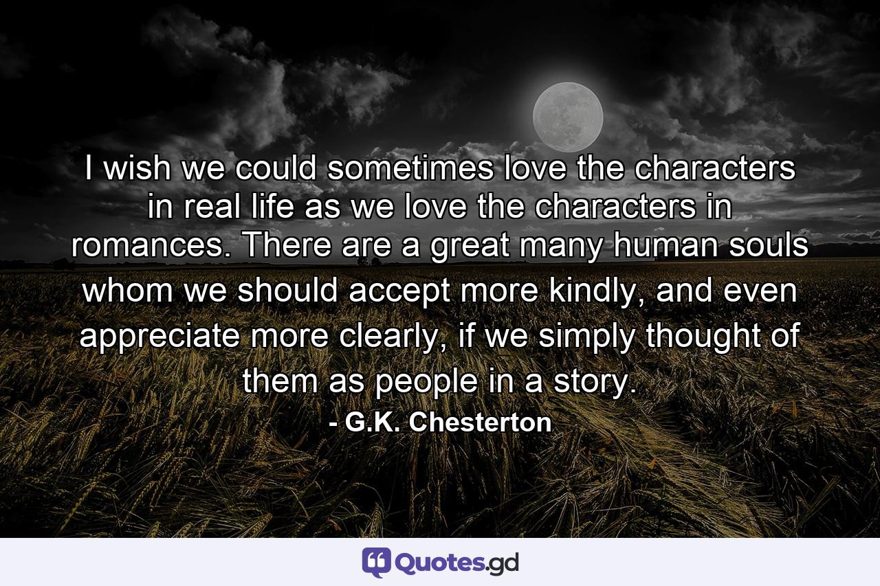 I wish we could sometimes love the characters in real life as we love the characters in romances. There are a great many human souls whom we should accept more kindly, and even appreciate more clearly, if we simply thought of them as people in a story. - Quote by G.K. Chesterton