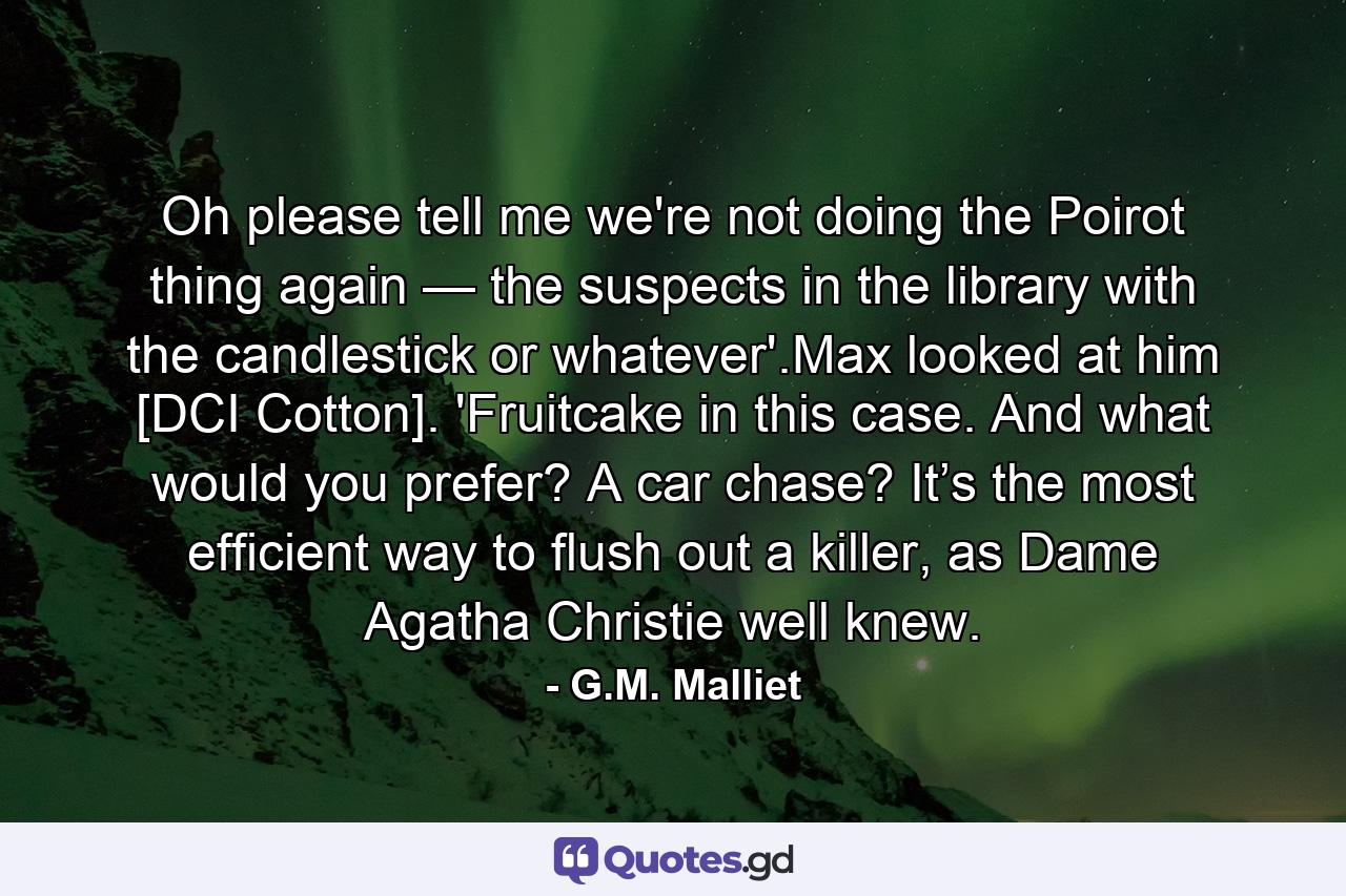 Oh please tell me we're not doing the Poirot thing again — the suspects in the library with the candlestick or whatever'.Max looked at him [DCI Cotton]. 'Fruitcake in this case. And what would you prefer? A car chase? It’s the most efficient way to flush out a killer, as Dame Agatha Christie well knew. - Quote by G.M. Malliet