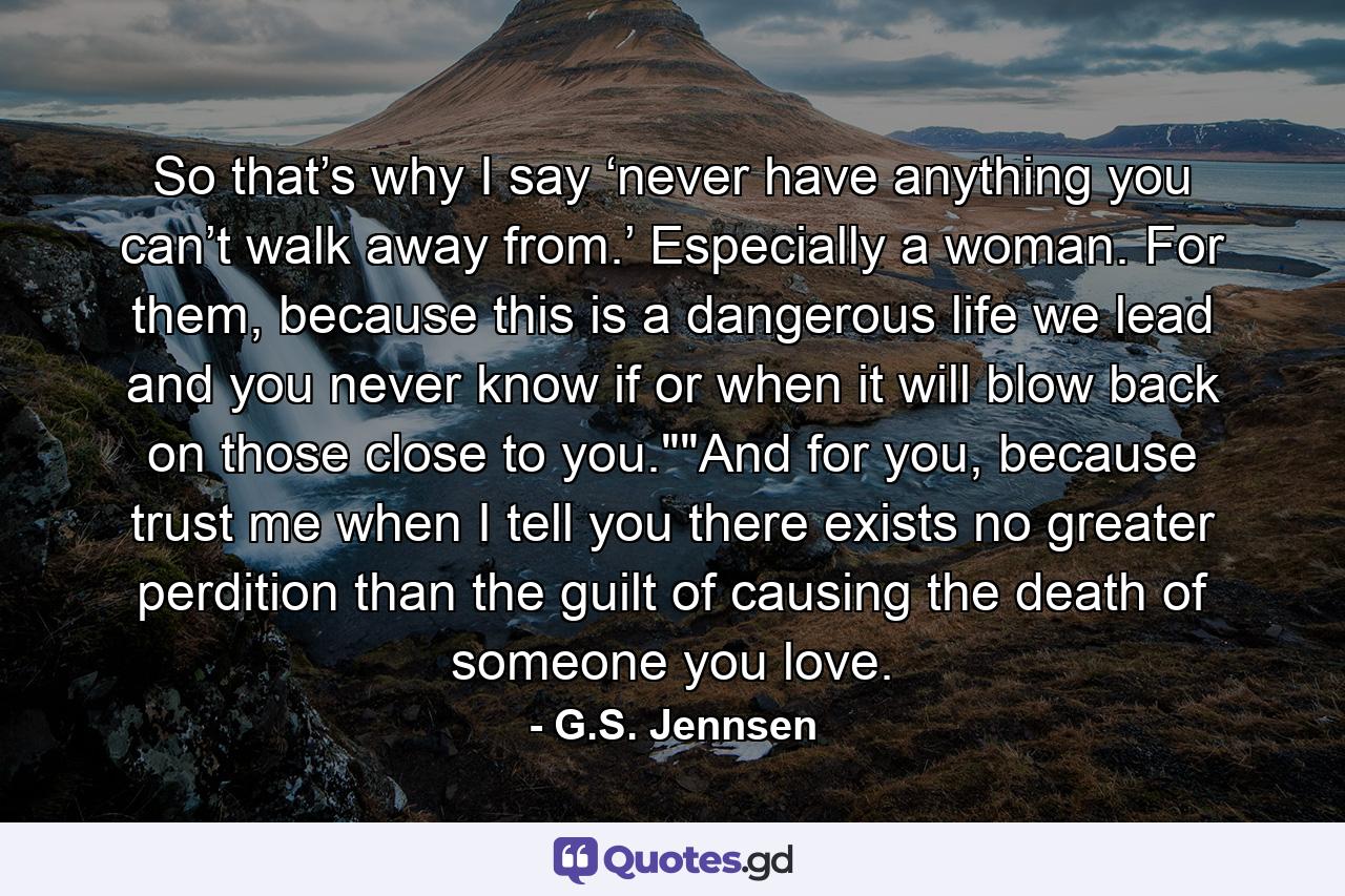 So that’s why I say ‘never have anything you can’t walk away from.’ Especially a woman. For them, because this is a dangerous life we lead and you never know if or when it will blow back on those close to you.