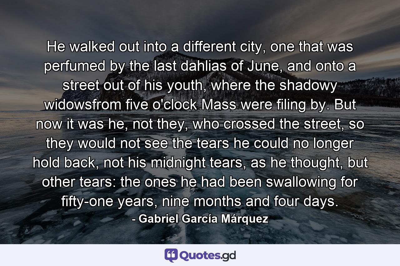 He walked out into a different city, one that was perfumed by the last dahlias of June, and onto a street out of his youth, where the shadowy widowsfrom five o'clock Mass were filing by. But now it was he, not they, who crossed the street, so they would not see the tears he could no longer hold back, not his midnight tears, as he thought, but other tears: the ones he had been swallowing for fifty-one years, nine months and four days. - Quote by Gabriel García Márquez