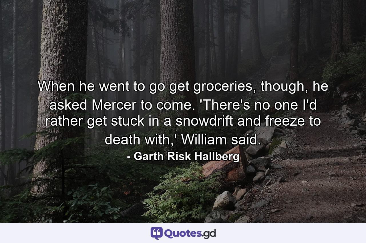 When he went to go get groceries, though, he asked Mercer to come. 'There's no one I'd rather get stuck in a snowdrift and freeze to death with,' William said. - Quote by Garth Risk Hallberg