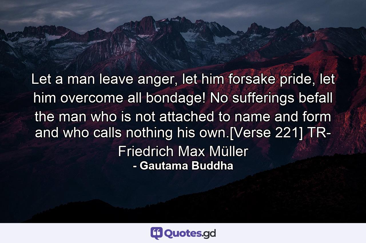 Let a man leave anger, let him forsake pride, let him overcome all bondage! No sufferings befall the man who is not attached to name and form and who calls nothing his own.[Verse 221] TR- Friedrich Max Müller - Quote by Gautama Buddha