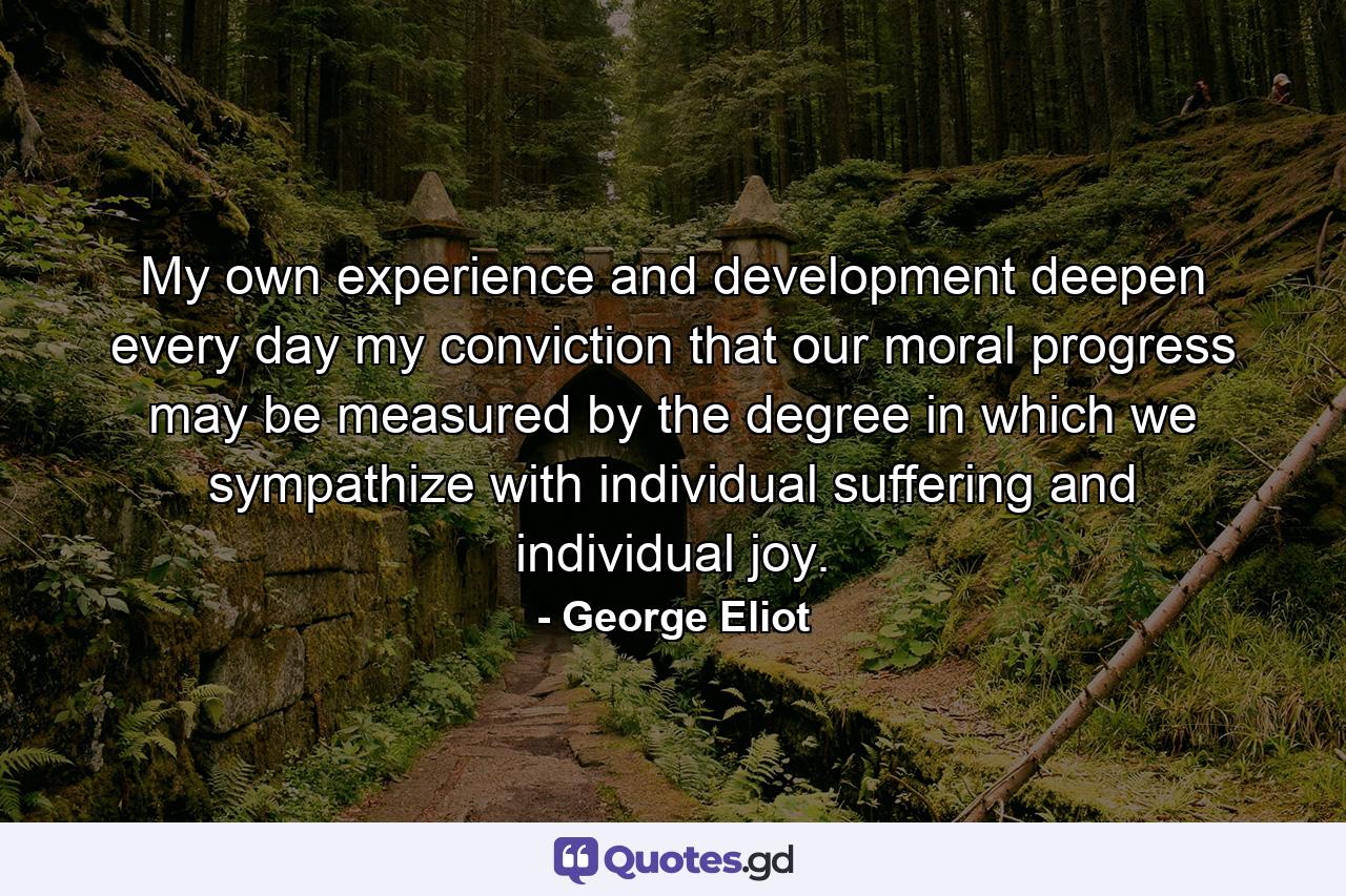 My own experience and development deepen every day my conviction that our moral progress may be measured by the degree in which we sympathize with individual suffering and individual joy. - Quote by George Eliot