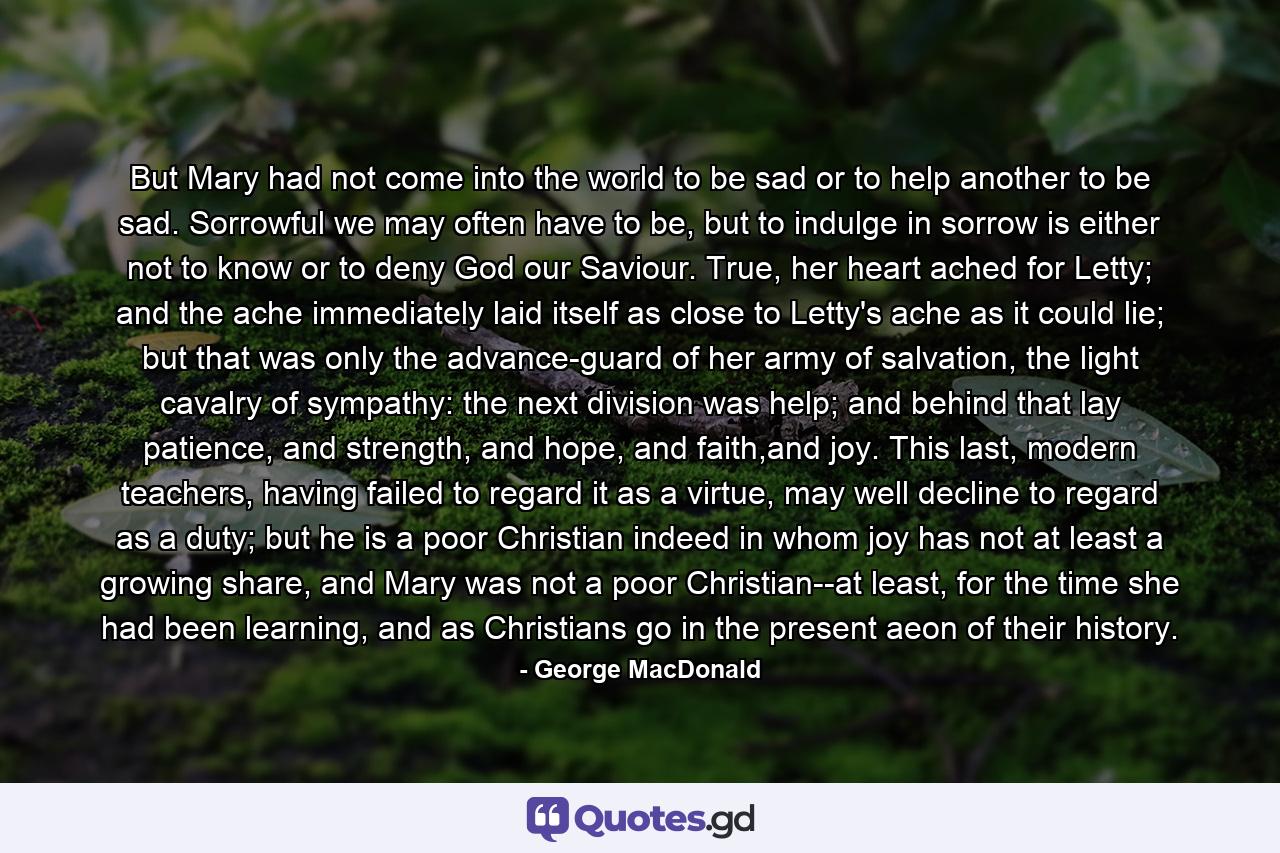 But Mary had not come into the world to be sad or to help another to be sad. Sorrowful we may often have to be, but to indulge in sorrow is either not to know or to deny God our Saviour. True, her heart ached for Letty; and the ache immediately laid itself as close to Letty's ache as it could lie; but that was only the advance-guard of her army of salvation, the light cavalry of sympathy: the next division was help; and behind that lay patience, and strength, and hope, and faith,and joy. This last, modern teachers, having failed to regard it as a virtue, may well decline to regard as a duty; but he is a poor Christian indeed in whom joy has not at least a growing share, and Mary was not a poor Christian--at least, for the time she had been learning, and as Christians go in the present aeon of their history. - Quote by George MacDonald