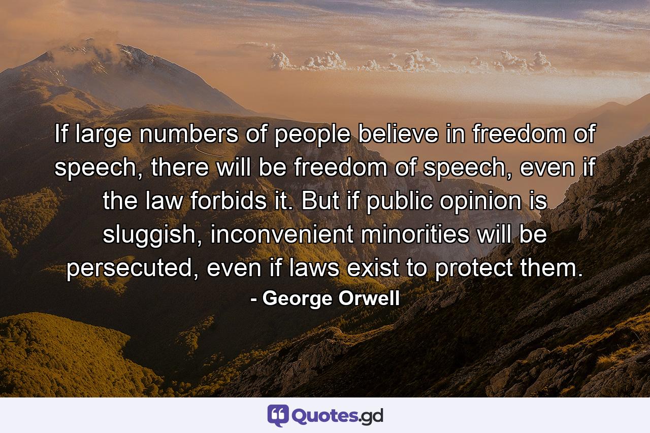 If large numbers of people believe in freedom of speech, there will be freedom of speech, even if the law forbids it. But if public opinion is sluggish, inconvenient minorities will be persecuted, even if laws exist to protect them. - Quote by George Orwell