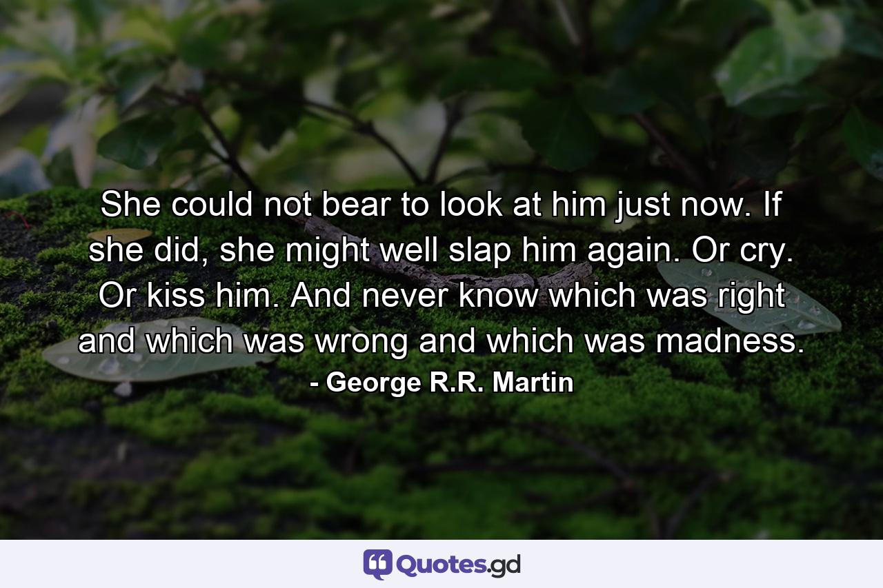 She could not bear to look at him just now. If she did, she might well slap him again. Or cry. Or kiss him. And never know which was right and which was wrong and which was madness. - Quote by George R.R. Martin