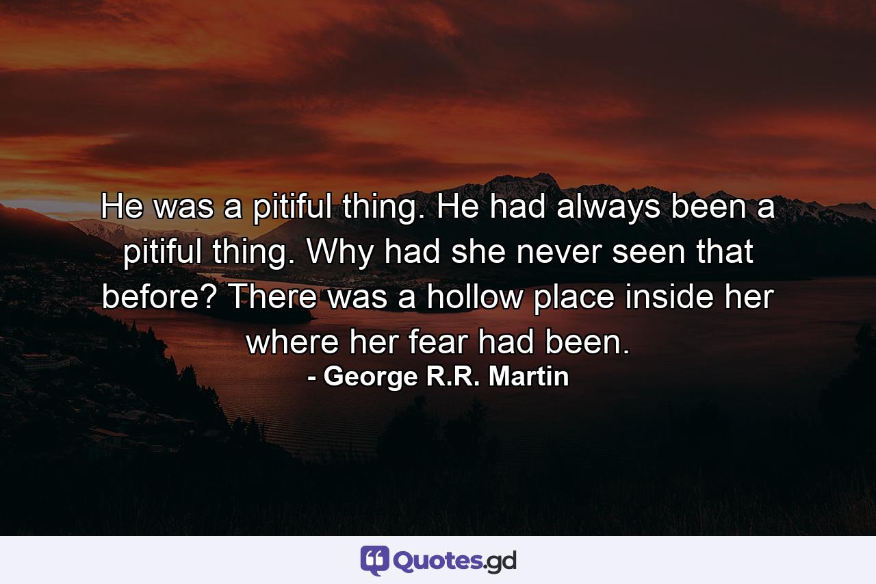 He was a pitiful thing. He had always been a pitiful thing. Why had she never seen that before? There was a hollow place inside her where her fear had been. - Quote by George R.R. Martin