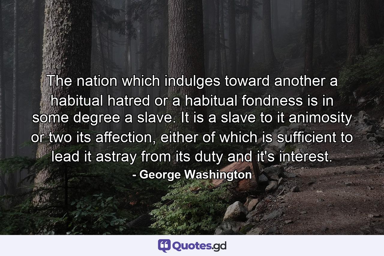 The nation which indulges toward another a habitual hatred or a habitual fondness is in some degree a slave. It is a slave to it animosity or two its affection, either of which is sufficient to lead it astray from its duty and it's interest. - Quote by George Washington