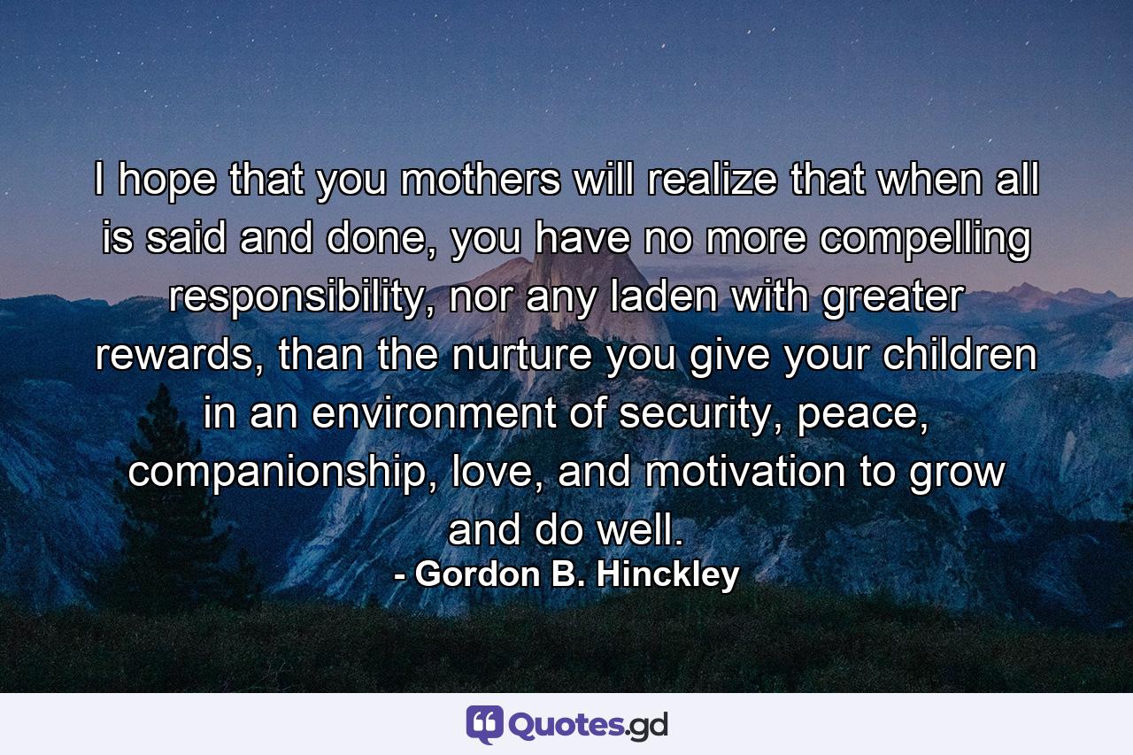 I hope that you mothers will realize that when all is said and done, you have no more compelling responsibility, nor any laden with greater rewards, than the nurture you give your children in an environment of security, peace, companionship, love, and motivation to grow and do well. - Quote by Gordon B. Hinckley