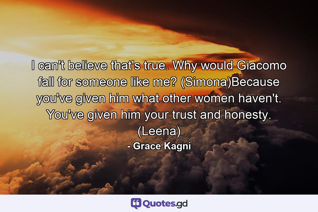 I can't believe that's true. Why would Giacomo fall for someone like me? (Simona)Because you've given him what other women haven't. You've given him your trust and honesty. (Leena) - Quote by Grace Kagni