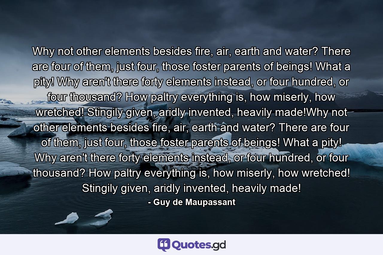 Why not other elements besides fire, air, earth and water? There are four of them, just four, those foster parents of beings! What a pity! Why aren't there forty elements instead, or four hundred, or four thousand? How paltry everything is, how miserly, how wretched! Stingily given, aridly invented, heavily made!Why not other elements besides fire, air, earth and water? There are four of them, just four, those foster parents of beings! What a pity! Why aren't there forty elements instead, or four hundred, or four thousand? How paltry everything is, how miserly, how wretched! Stingily given, aridly invented, heavily made! - Quote by Guy de Maupassant