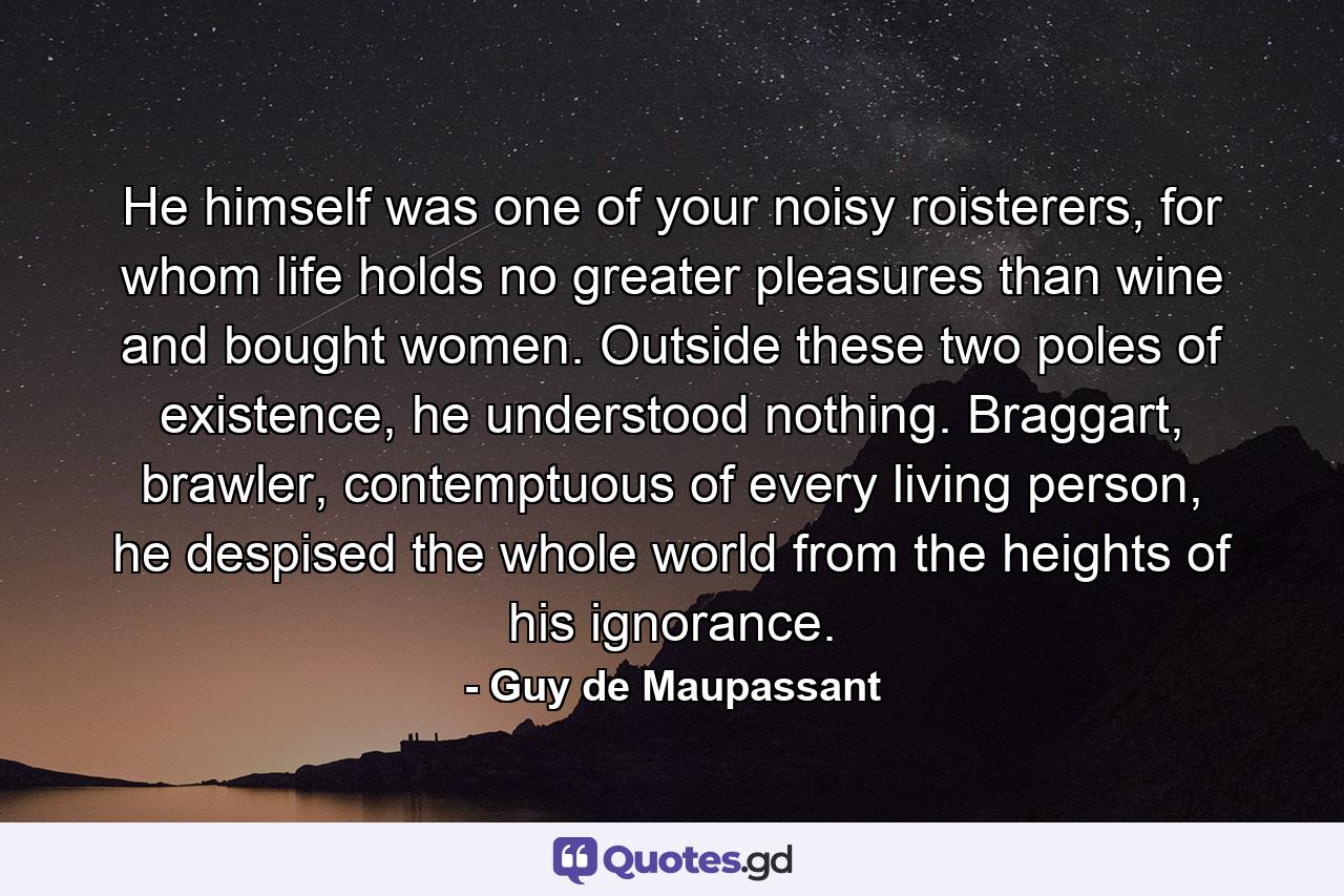 He himself was one of your noisy roisterers, for whom life holds no greater pleasures than wine and bought women. Outside these two poles of existence, he understood nothing. Braggart, brawler, contemptuous of every living person, he despised the whole world from the heights of his ignorance. - Quote by Guy de Maupassant