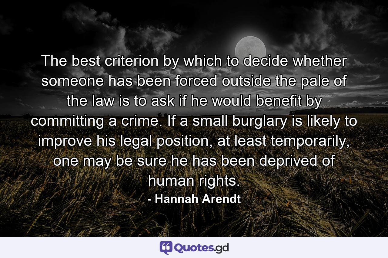 The best criterion by which to decide whether someone has been forced outside the pale of the law is to ask if he would benefit by committing a crime. If a small burglary is likely to improve his legal position, at least temporarily, one may be sure he has been deprived of human rights. - Quote by Hannah Arendt