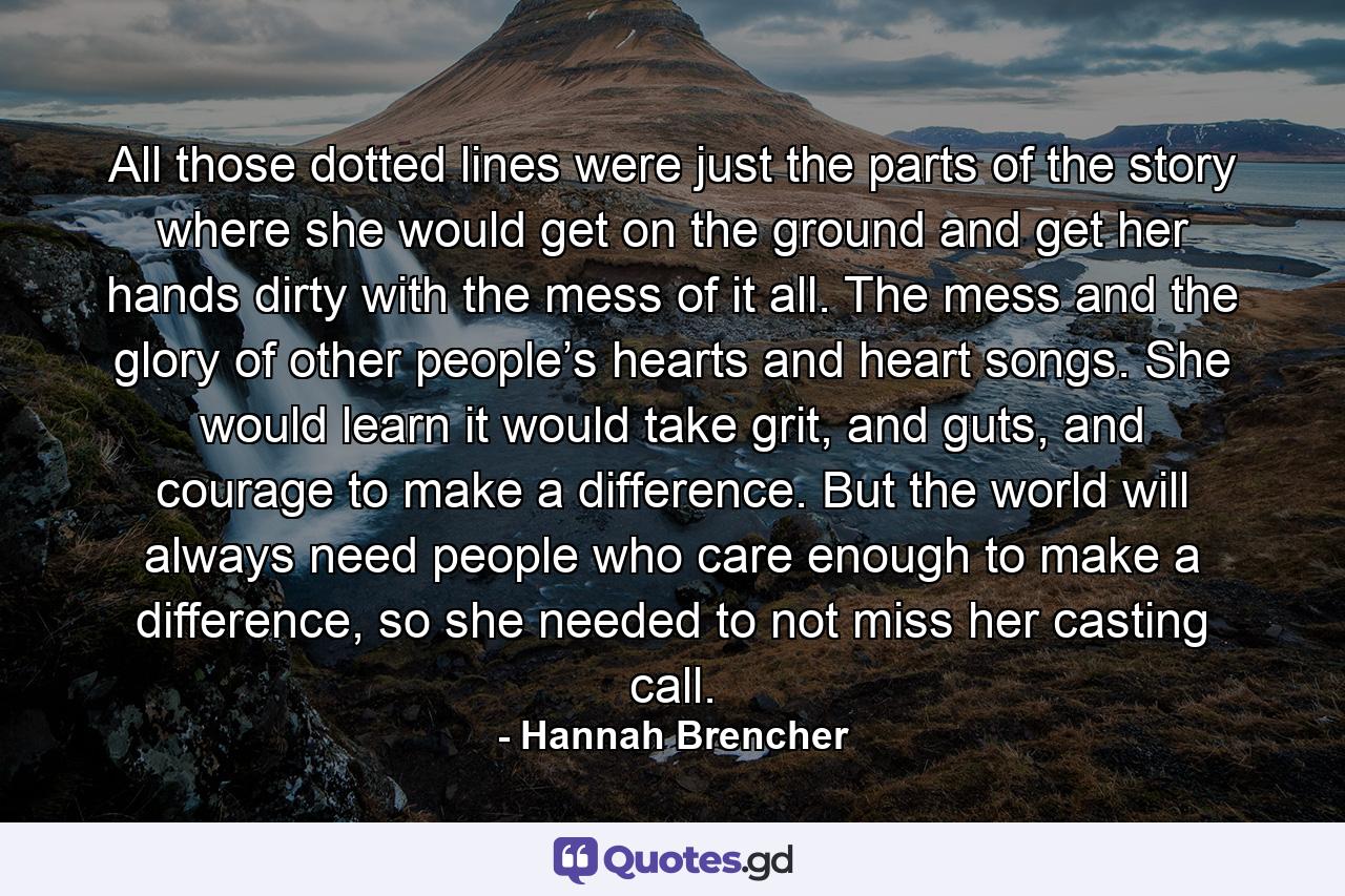 All those dotted lines were just the parts of the story where she would get on the ground and get her hands dirty with the mess of it all. The mess and the glory of other people’s hearts and heart songs. She would learn it would take grit, and guts, and courage to make a difference. But the world will always need people who care enough to make a difference, so she needed to not miss her casting call. - Quote by Hannah Brencher