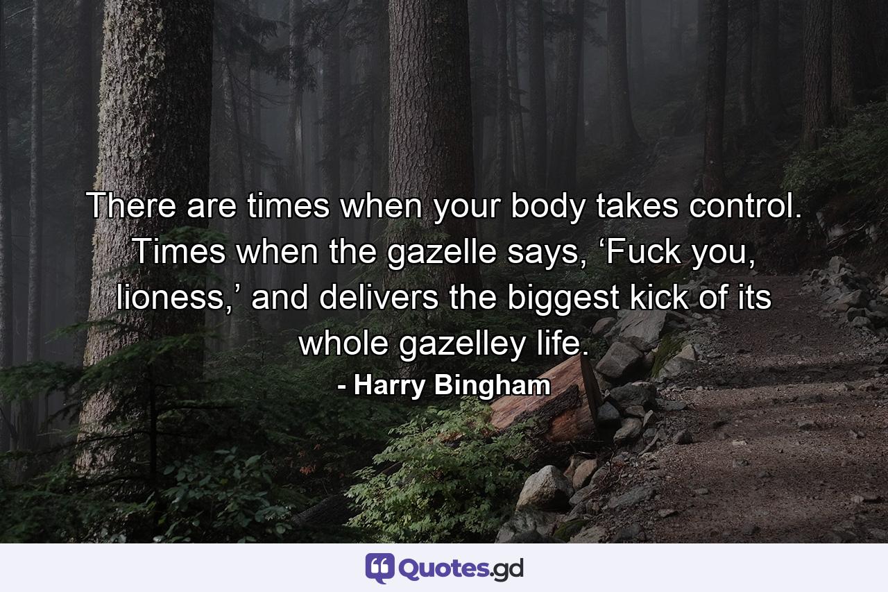 There are times when your body takes control. Times when the gazelle says, ‘Fuck you, lioness,’ and delivers the biggest kick of its whole gazelley life. - Quote by Harry Bingham