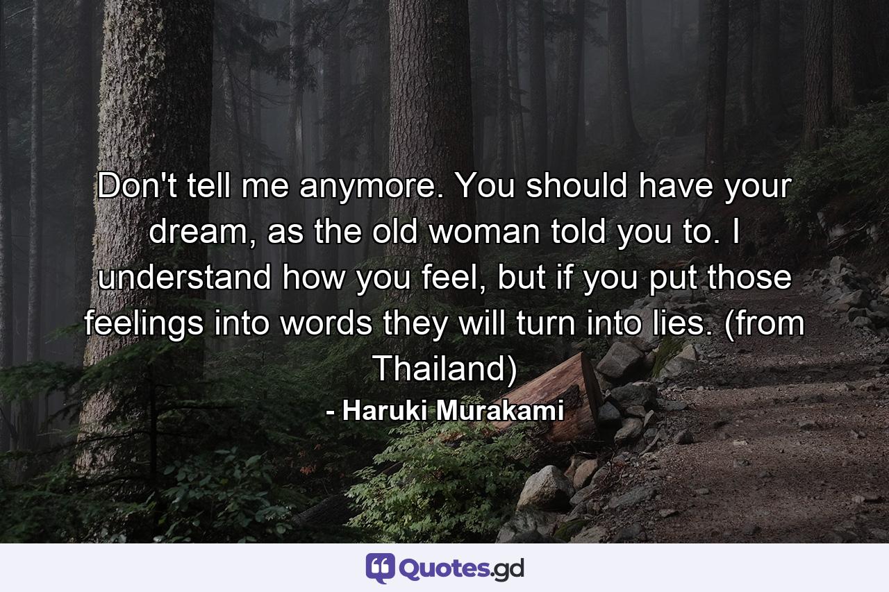 Don't tell me anymore. You should have your dream, as the old woman told you to. I understand how you feel, but if you put those feelings into words they will turn into lies. (from Thailand) - Quote by Haruki Murakami