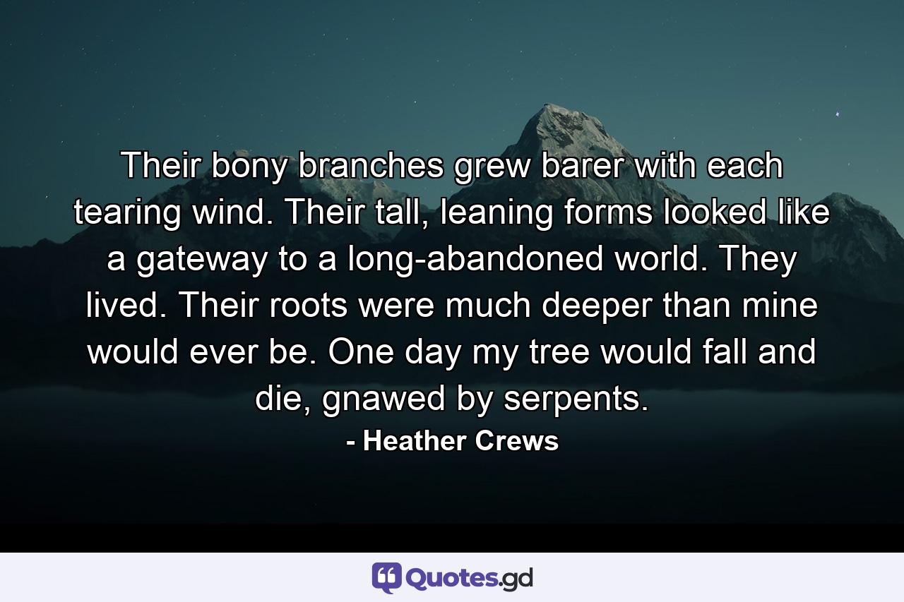 Their bony branches grew barer with each tearing wind. Their tall, leaning forms looked like a gateway to a long-abandoned world. They lived. Their roots were much deeper than mine would ever be. One day my tree would fall and die, gnawed by serpents. - Quote by Heather Crews