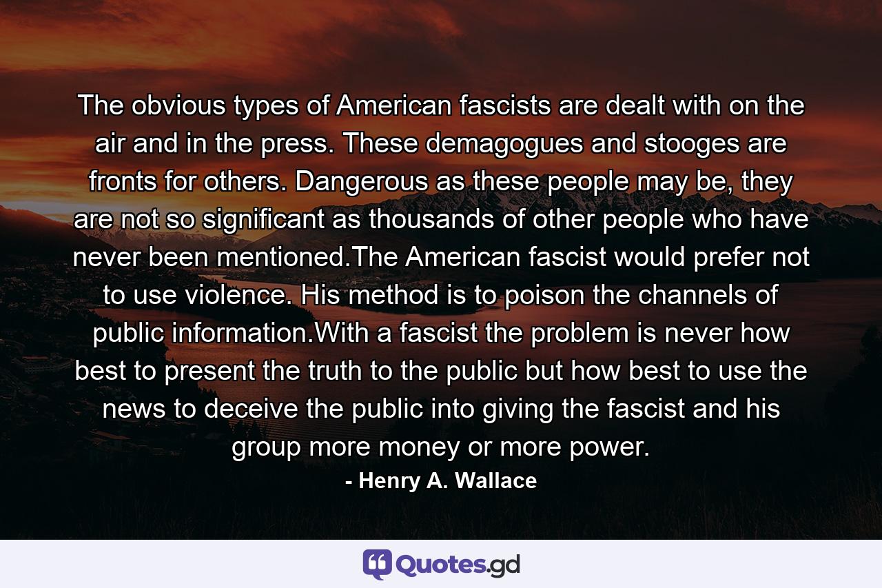 The obvious types of American fascists are dealt with on the air and in the press. These demagogues and stooges are fronts for others. Dangerous as these people may be, they are not so significant as thousands of other people who have never been mentioned.The American fascist would prefer not to use violence. His method is to poison the channels of public information.With a fascist the problem is never how best to present the truth to the public but how best to use the news to deceive the public into giving the fascist and his group more money or more power. - Quote by Henry A. Wallace