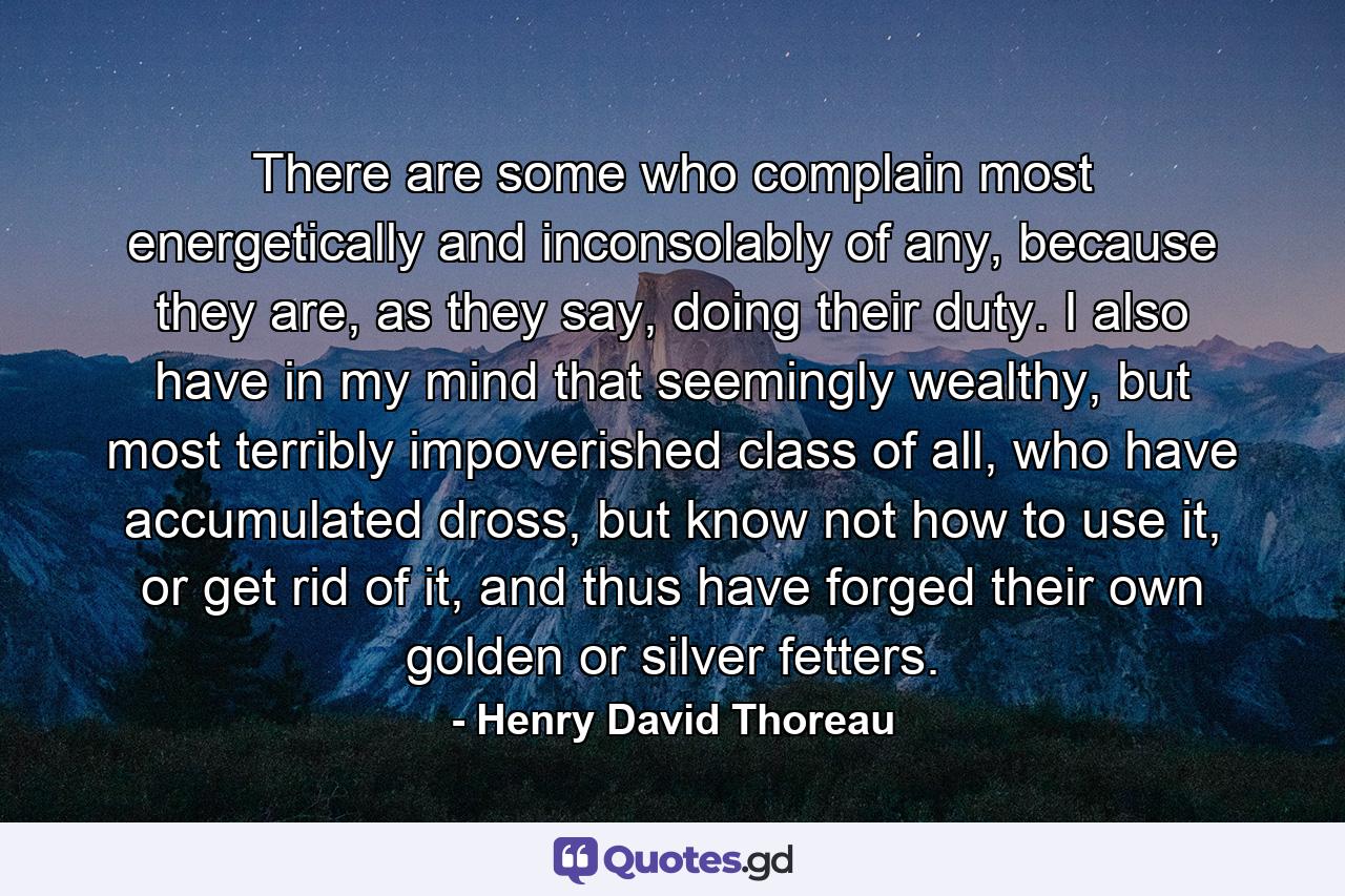 There are some who complain most energetically and inconsolably of any, because they are, as they say, doing their duty. I also have in my mind that seemingly wealthy, but most terribly impoverished class of all, who have accumulated dross, but know not how to use it, or get rid of it, and thus have forged their own golden or silver fetters. - Quote by Henry David Thoreau