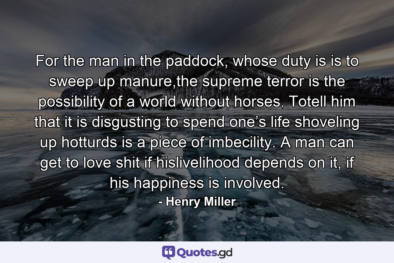 For the man in the paddock, whose duty is is to sweep up manure,the supreme terror is the possibility of a world without horses. Totell him that it is disgusting to spend one’s life shoveling up hotturds is a piece of imbecility. A man can get to love shit if hislivelihood depends on it, if his happiness is involved. - Quote by Henry Miller