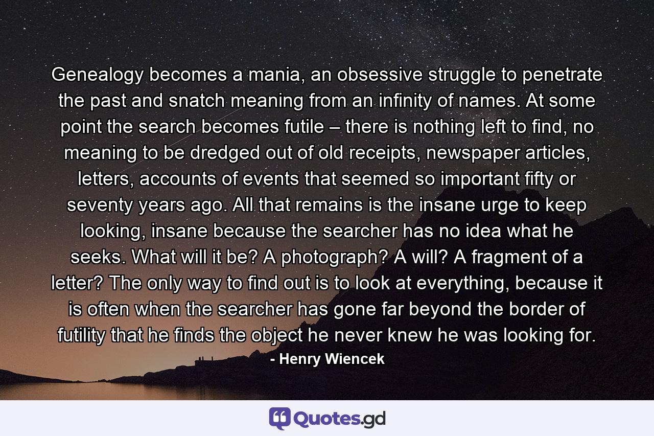 Genealogy becomes a mania, an obsessive struggle to penetrate the past and snatch meaning from an infinity of names. At some point the search becomes futile – there is nothing left to find, no meaning to be dredged out of old receipts, newspaper articles, letters, accounts of events that seemed so important fifty or seventy years ago. All that remains is the insane urge to keep looking, insane because the searcher has no idea what he seeks. What will it be? A photograph? A will? A fragment of a letter? The only way to find out is to look at everything, because it is often when the searcher has gone far beyond the border of futility that he finds the object he never knew he was looking for. - Quote by Henry Wiencek