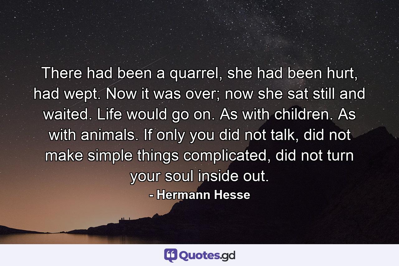 There had been a quarrel, she had been hurt, had wept. Now it was over; now she sat still and waited. Life would go on. As with children. As with animals. If only you did not talk, did not make simple things complicated, did not turn your soul inside out. - Quote by Hermann Hesse