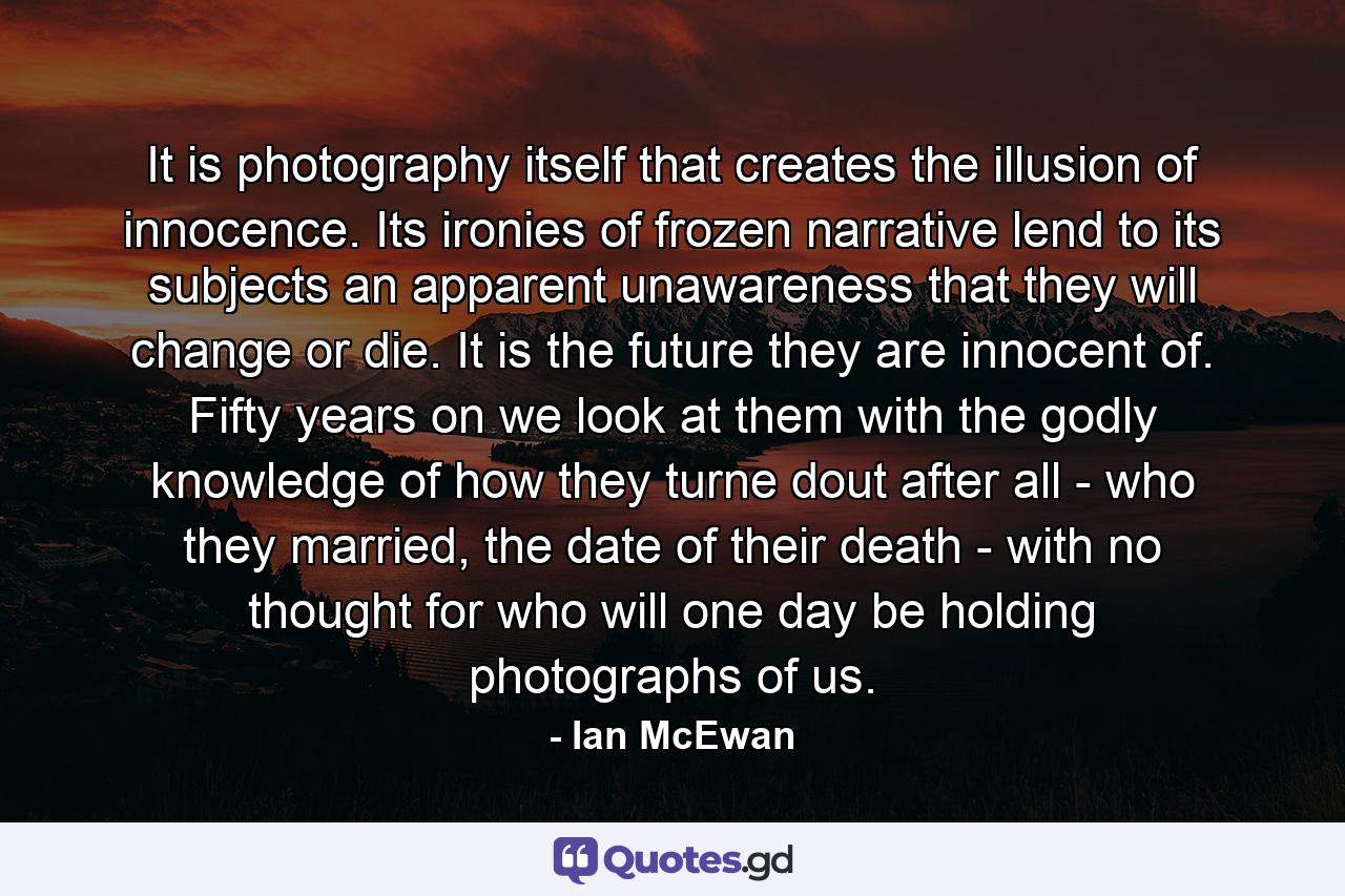 It is photography itself that creates the illusion of innocence. Its ironies of frozen narrative lend to its subjects an apparent unawareness that they will change or die. It is the future they are innocent of. Fifty years on we look at them with the godly knowledge of how they turne dout after all - who they married, the date of their death - with no thought for who will one day be holding photographs of us. - Quote by Ian McEwan